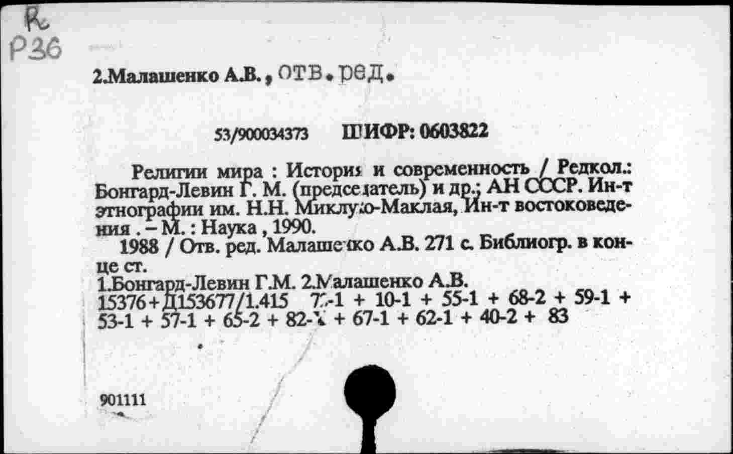 ﻿Р36
2.Малашенко АЛ. t ОТВ • "Q6Д •
53/900034373 ШИФР: 0603822
Религии мира : Истори: и современность / Редкая.: Боигард-Левин Г. М. (председатель) и др.: АН СССР. Ин-т этнографии им. Н.Н. Миклухо-Маклая, Ин-т востоковедения . - М.: Наука, 1990.
1988 / Отв. ред. Малаше <ко АЗ. 271 с. Библиогр. в конце ст.
1.Бонгард-Левин Г.М. 2.Малашенко АЗ.
15376+Д153677/1.415 7Г.-1 + 10-1 + 55-1 + 68-2 + 59-1 + 53-1 + 57-1 + 65-2 + 82-\ + 67-1 + 62-1 + 40-2 + 83
901111